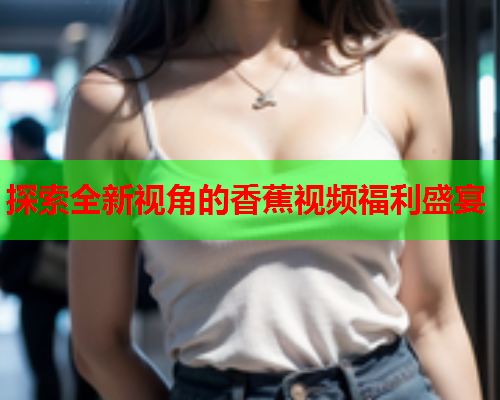 探索全新视角的香蕉视频福利盛宴  第1张